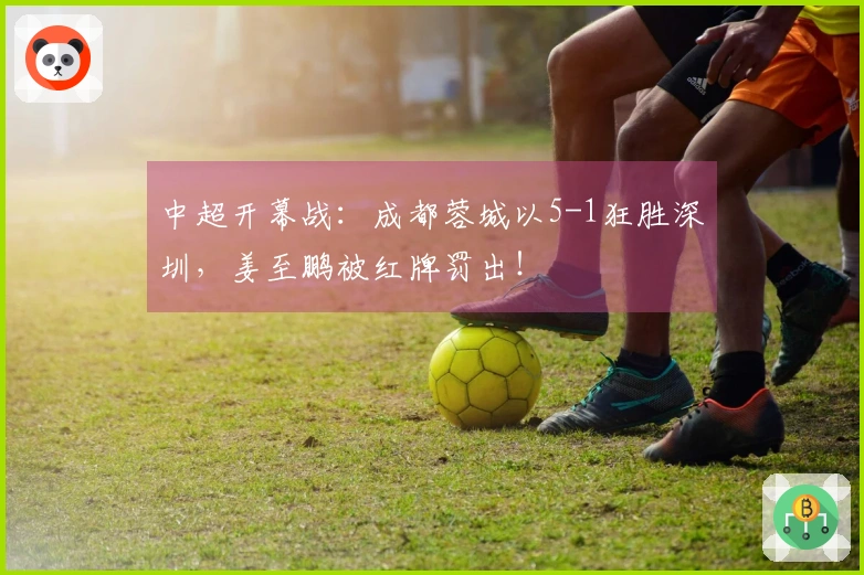 中超开幕战：成都蓉城以5-1狂胜深圳，姜至鹏被红牌罚出！