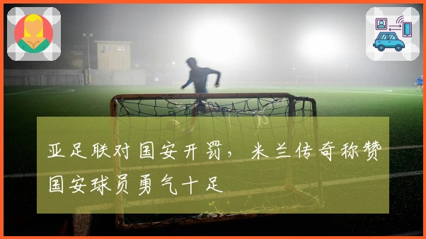 亚足联对国安开罚，米兰传奇称赞国安球员勇气十足