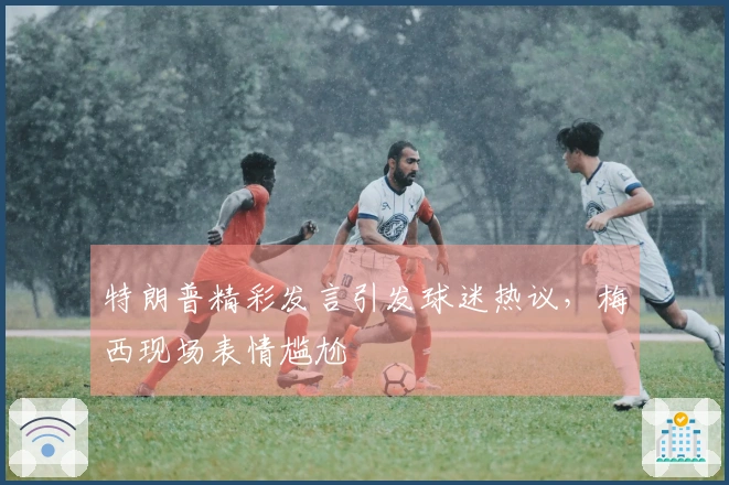 特朗普精彩发言引发球迷热议，梅西现场表情尴尬