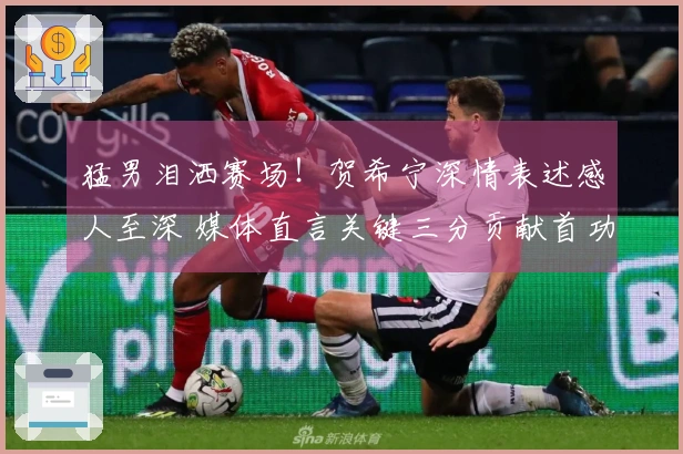 猛男泪洒赛场！贺希宁深情表述感人至深 媒体直言关键三分贡献首功