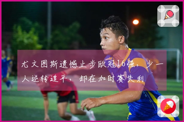 尤文图斯遗憾止步欧冠16强，少一人逆转追平，却在加时赛失利