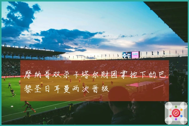 摩纳哥双杀卡塔尔财团掌控下的巴黎圣日耳曼两次晋级