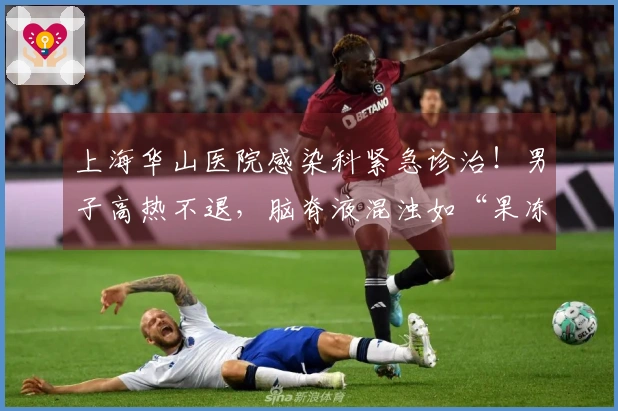 上海华山医院感染科紧急诊治！男子高热不退，脑脊液混浊如“果冻”！致死风险极大