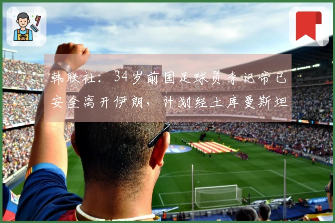 韩联社：34岁前国足球员李记帝已安全离开伊朗，计划经土库曼斯坦返回韩国