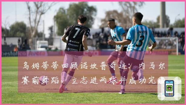 乌姆蒂蒂回顾诺坎普奇迹：内马尔赛前舞蹈，立志进两球并成功完成