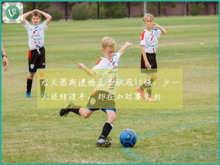 尤文图斯遗憾止步欧冠16强，少一人逆转追平，却在加时赛失利