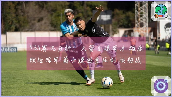 NBA赛况分析:火箭击退奇才 雄鹿败给绿军 爵士遭掘金压制 快船战胜勇士